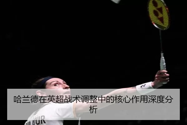 哈兰德在英超战术调整中的核心作用深度分析