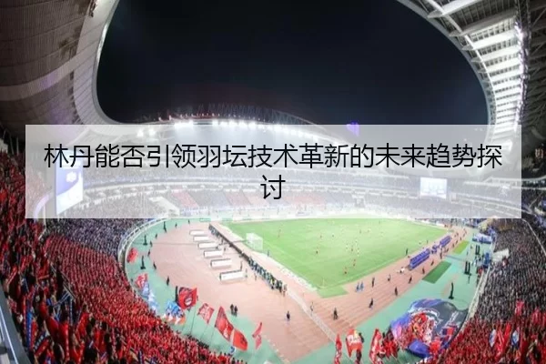 林丹能否引领羽坛技术革新的未来趋势探讨
